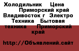 Холодильник. › Цена ­ 17 000 - Приморский край, Владивосток г. Электро-Техника » Бытовая техника   . Приморский край